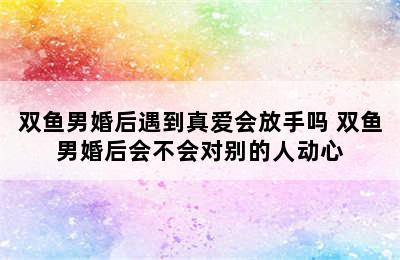 双鱼男婚后遇到真爱会放手吗 双鱼男婚后会不会对别的人动心